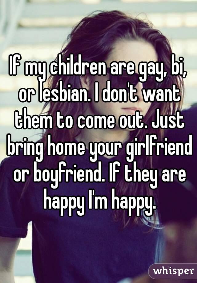 If my children are gay, bi, or lesbian. I don't want them to come out. Just bring home your girlfriend or boyfriend. If they are happy I'm happy.