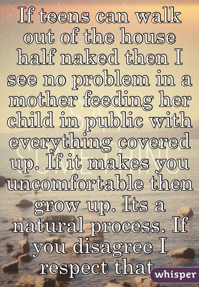 If teens can walk out of the house half naked then I see no problem in a mother feeding her child in public with everything covered up. If it makes you uncomfortable then grow up. Its a natural process. If you disagree I respect that. 