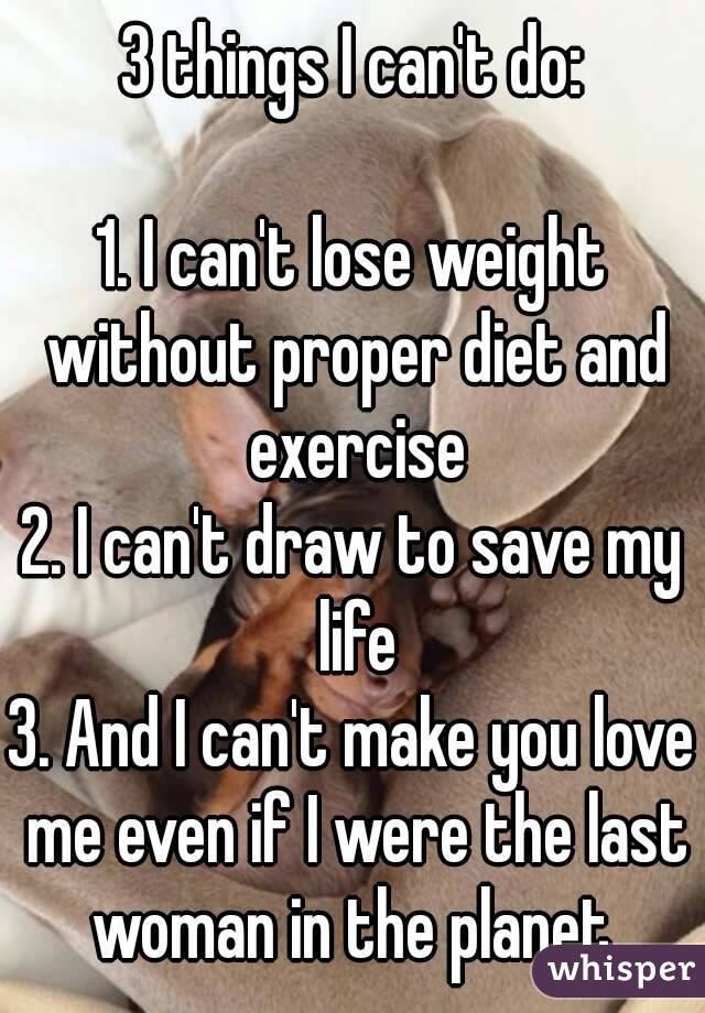 3 things I can't do:

1. I can't lose weight without proper diet and exercise
2. I can't draw to save my life
3. And I can't make you love me even if I were the last woman in the planet.