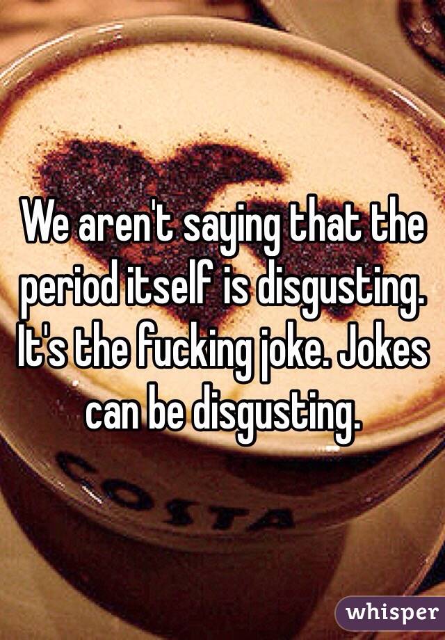 We aren't saying that the period itself is disgusting. It's the fucking joke. Jokes can be disgusting. 