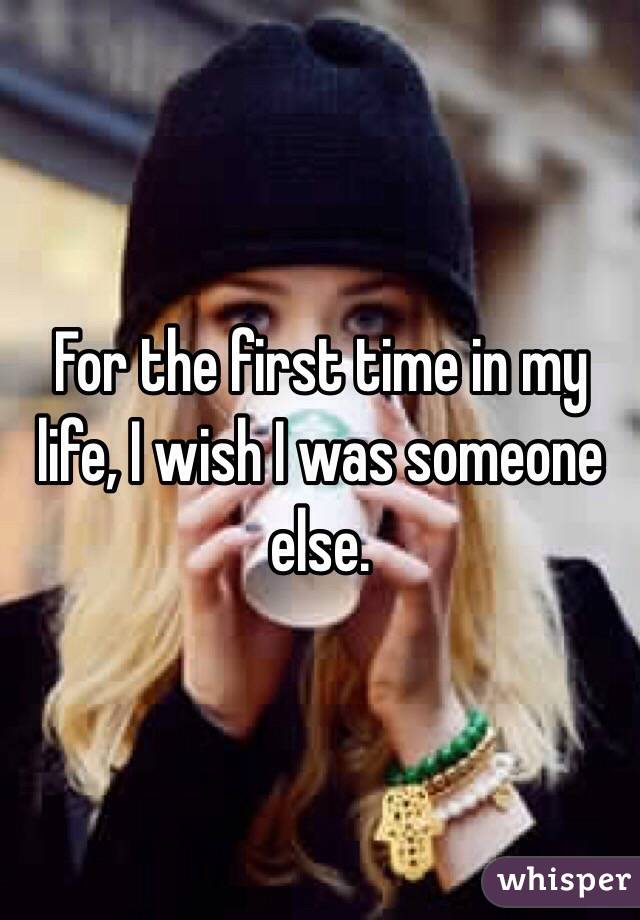 For the first time in my life, I wish I was someone else.