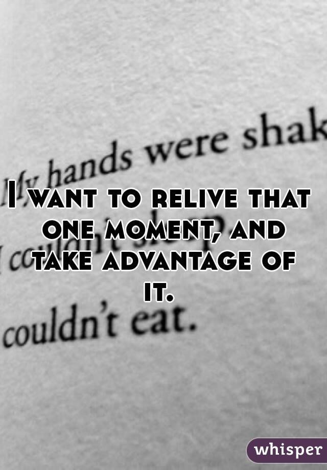 I want to relive that one moment, and take advantage of it. 