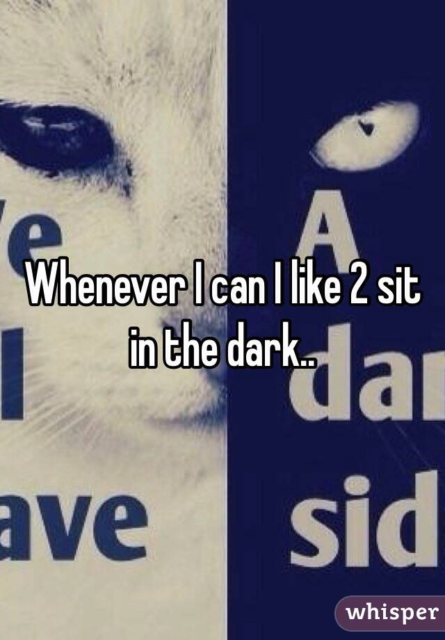 Whenever I can I like 2 sit in the dark..