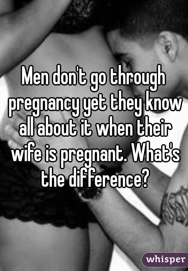 Men don't go through pregnancy yet they know all about it when their wife is pregnant. What's the difference?