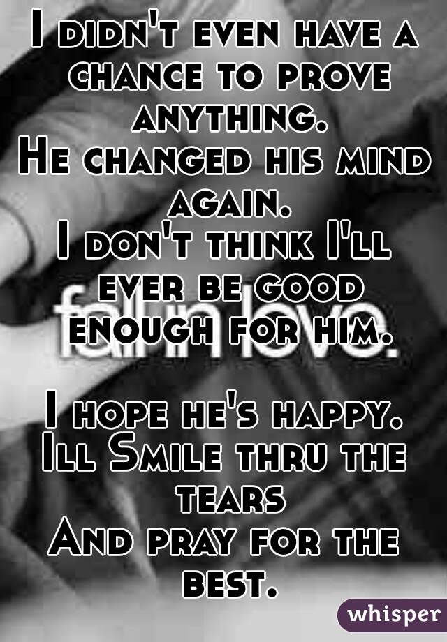 I didn't even have a chance to prove anything.
He changed his mind again.
I don't think I'll ever be good enough for him.

I hope he's happy.
Ill Smile thru the tears
And pray for the best.

