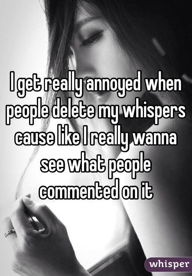 I get really annoyed when people delete my whispers cause like I really wanna see what people commented on it