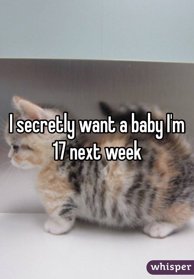 I secretly want a baby I'm 17 next week 