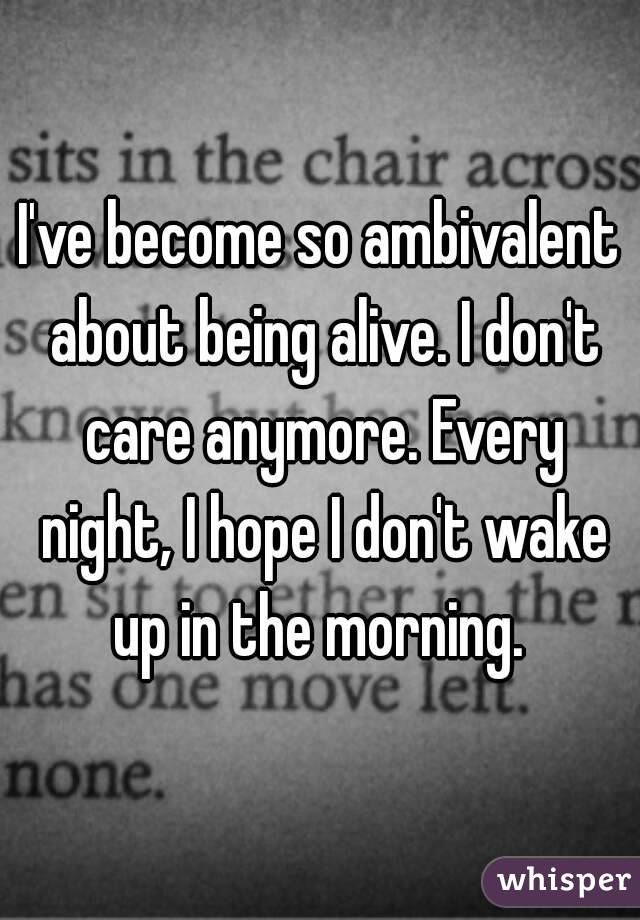 I've become so ambivalent about being alive. I don't care anymore. Every night, I hope I don't wake up in the morning. 