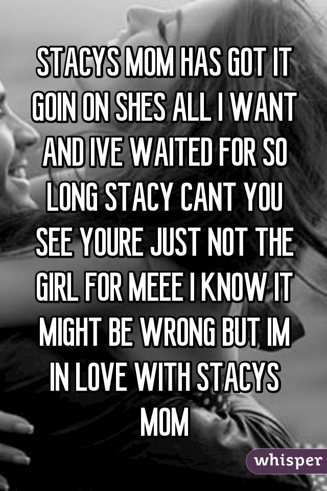 STACYS MOM HAS GOT IT GOIN ON SHES ALL I WANT AND IVE WAITED FOR SO LONG STACY CANT YOU SEE YOURE JUST NOT THE GIRL FOR MEEE I KNOW IT MIGHT BE WRONG BUT IM IN LOVE WITH STACYS MOM