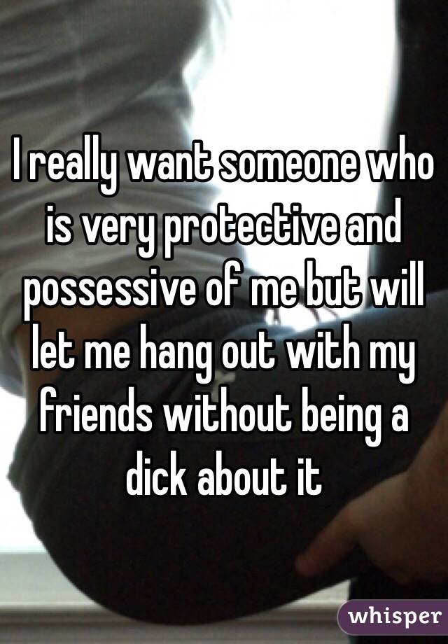 I really want someone who is very protective and possessive of me but will let me hang out with my friends without being a dick about it 