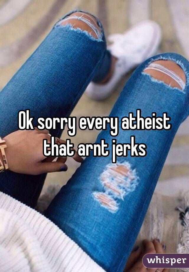 Ok sorry every atheist that arnt jerks