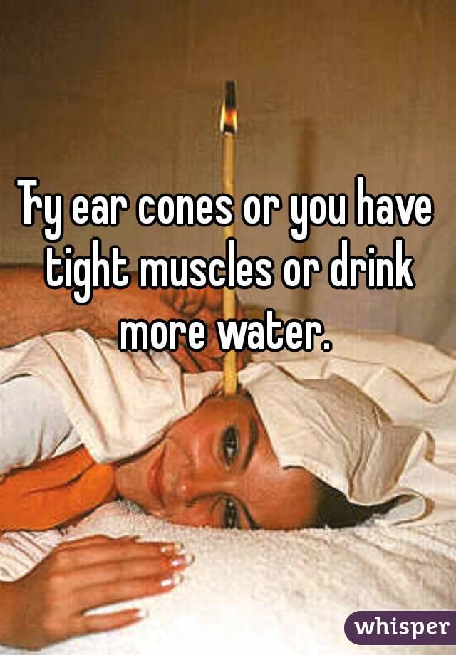 Try ear cones or you have tight muscles or drink more water. 