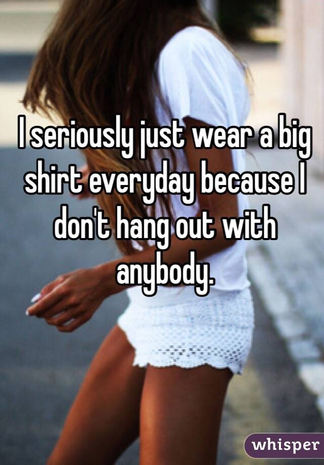 I seriously just wear a big shirt everyday because I don't hang out with anybody. 