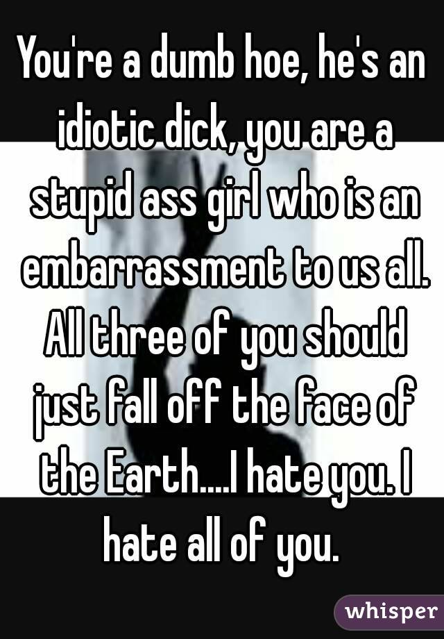 You're a dumb hoe, he's an idiotic dick, you are a stupid ass girl who is an embarrassment to us all. All three of you should just fall off the face of the Earth....I hate you. I hate all of you. 