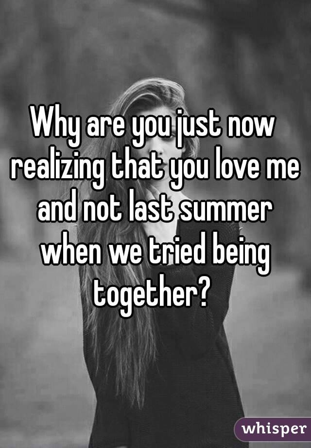 Why are you just now realizing that you love me and not last summer when we tried being together? 