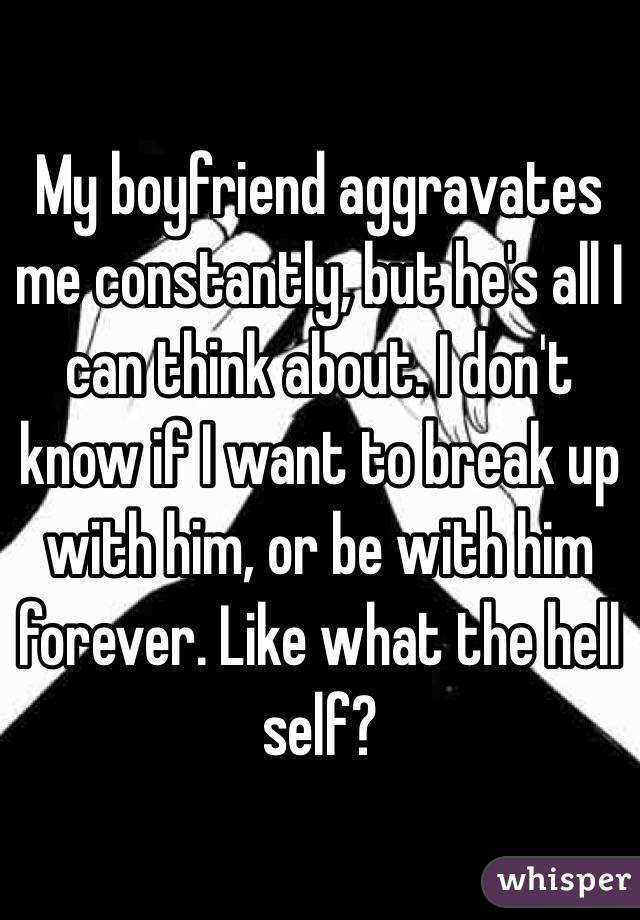 My boyfriend aggravates me constantly, but he's all I can think about. I don't know if I want to break up with him, or be with him forever. Like what the hell self?