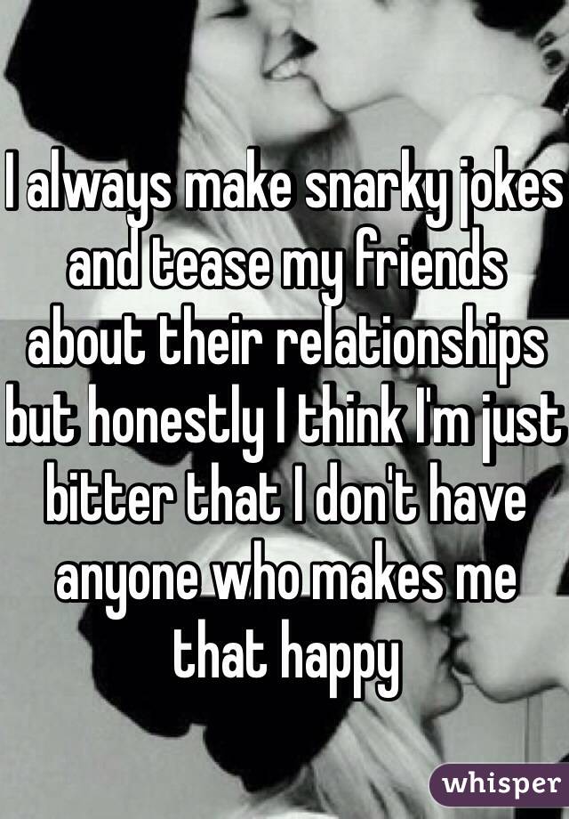 I always make snarky jokes and tease my friends about their relationships but honestly I think I'm just bitter that I don't have anyone who makes me that happy