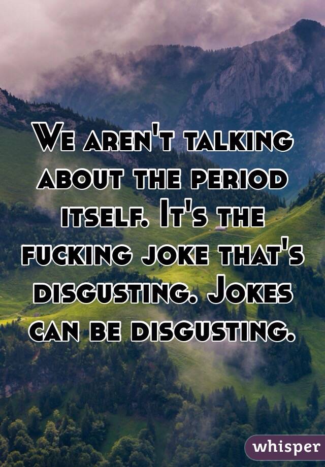 We aren't talking about the period itself. It's the fucking joke that's disgusting. Jokes can be disgusting. 