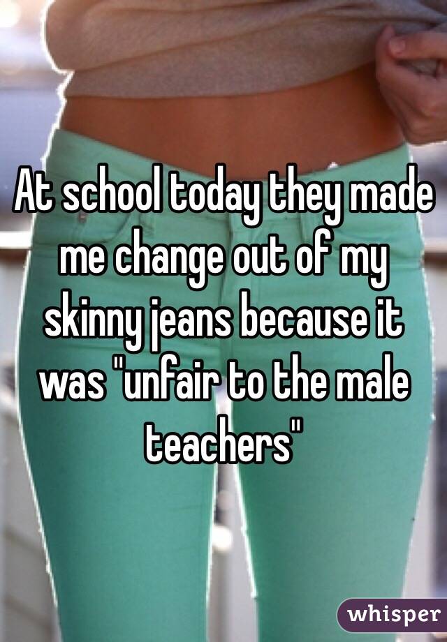 At school today they made me change out of my skinny jeans because it was "unfair to the male teachers" 