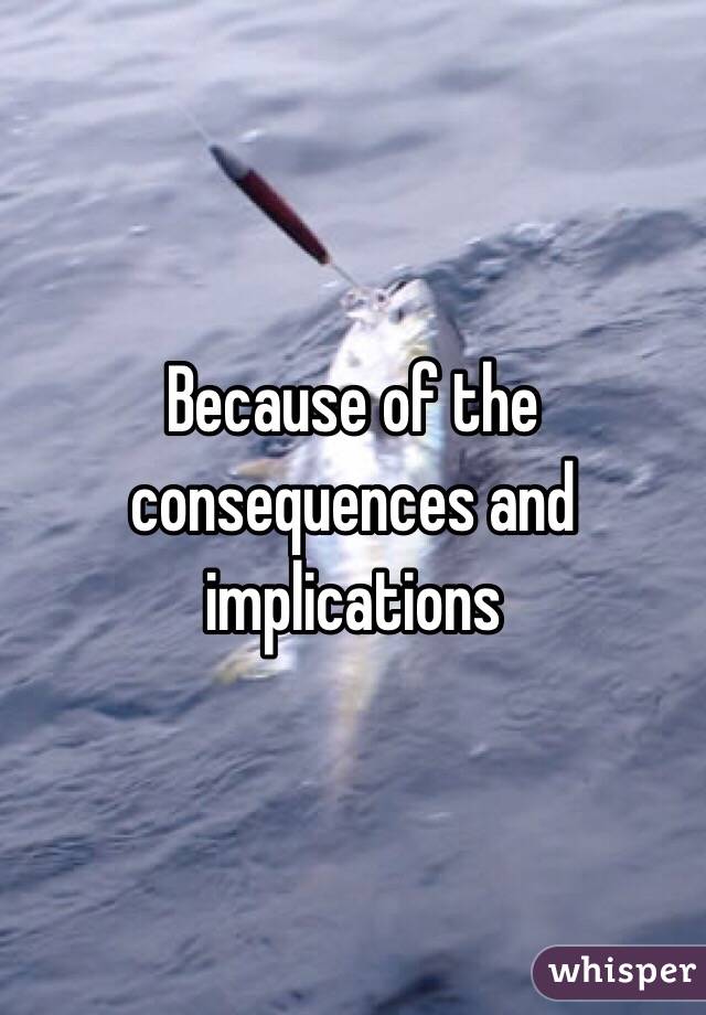 Because of the consequences and implications 