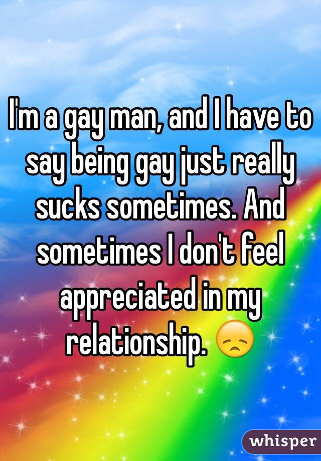 I'm a gay man, and I have to say being gay just really sucks sometimes. And sometimes I don't feel appreciated in my relationship. 😞