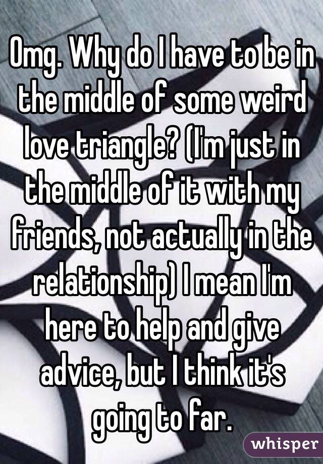 Omg. Why do I have to be in the middle of some weird love triangle? (I'm just in the middle of it with my friends, not actually in the relationship) I mean I'm here to help and give advice, but I think it's going to far. 