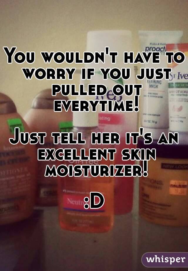 You wouldn't have to worry if you just pulled out everytime!

Just tell her it's an excellent skin moisturizer!

:D