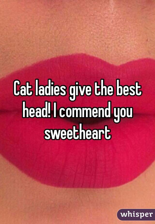 Cat ladies give the best head! I commend you sweetheart 