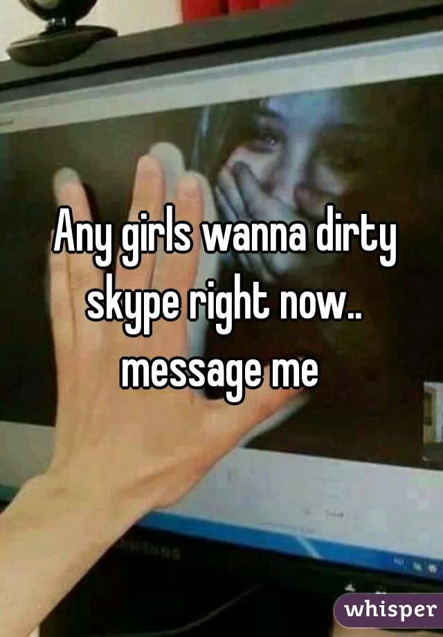  Any girls wanna dirty skype right now.. message me 