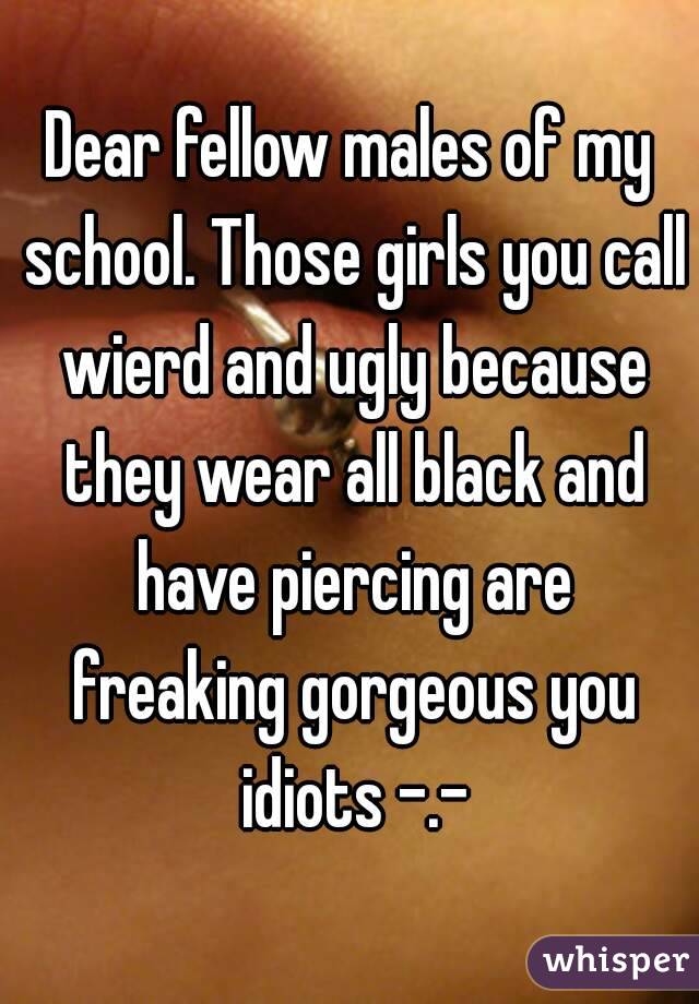 Dear fellow males of my school. Those girls you call wierd and ugly because they wear all black and have piercing are freaking gorgeous you idiots -.-