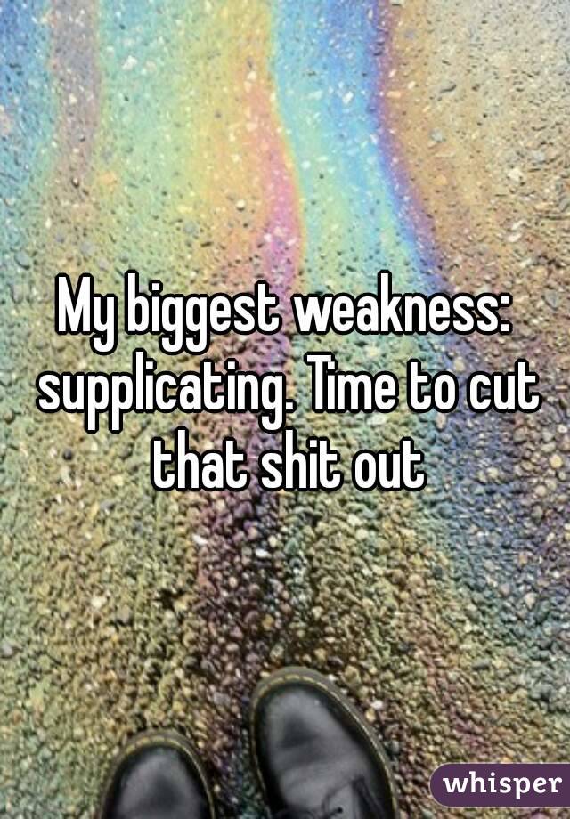 My biggest weakness: supplicating. Time to cut that shit out