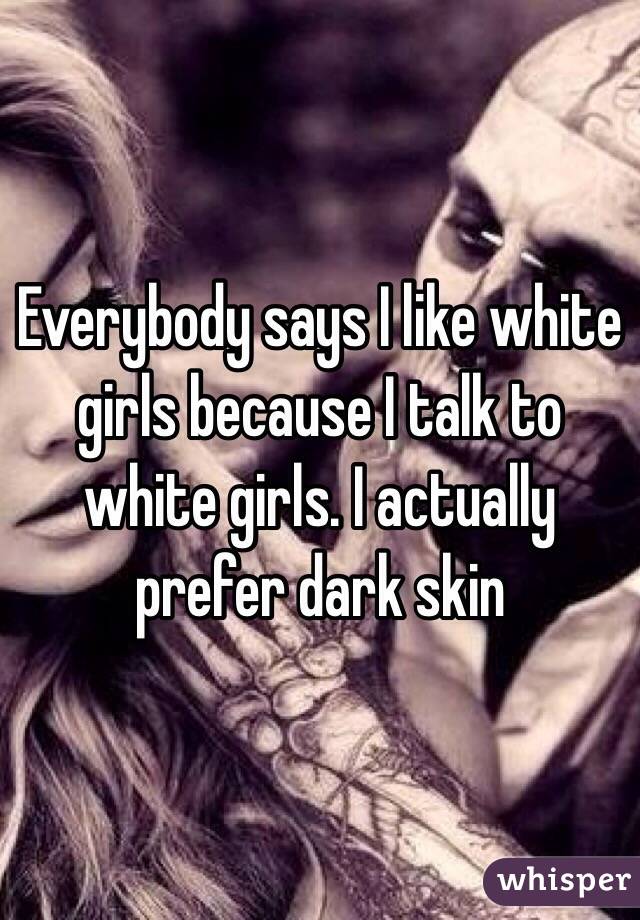 Everybody says I like white girls because I talk to white girls. I actually prefer dark skin