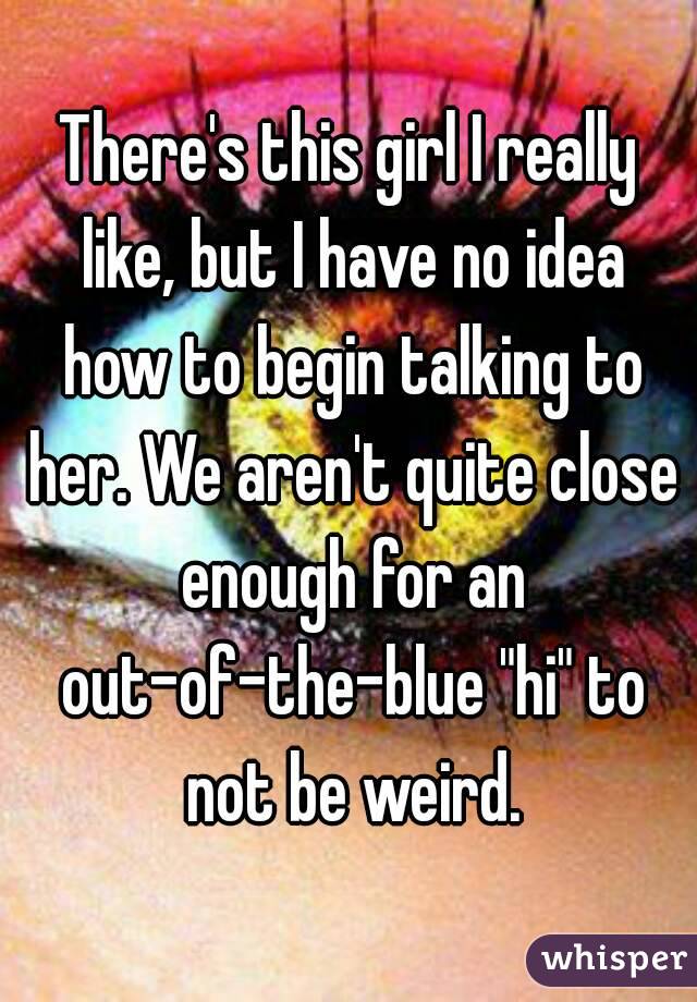 There's this girl I really like, but I have no idea how to begin talking to her. We aren't quite close enough for an out-of-the-blue "hi" to not be weird.