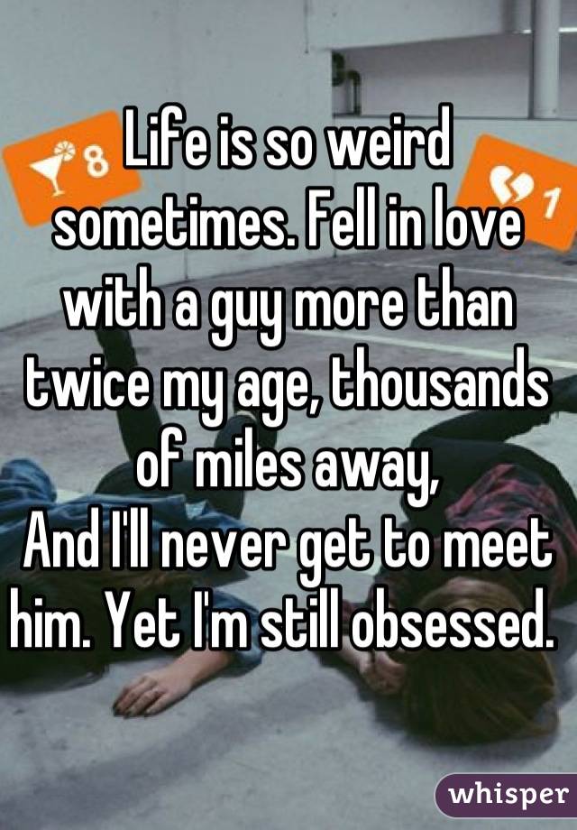 Life is so weird sometimes. Fell in love with a guy more than twice my age, thousands of miles away,
And I'll never get to meet him. Yet I'm still obsessed. 