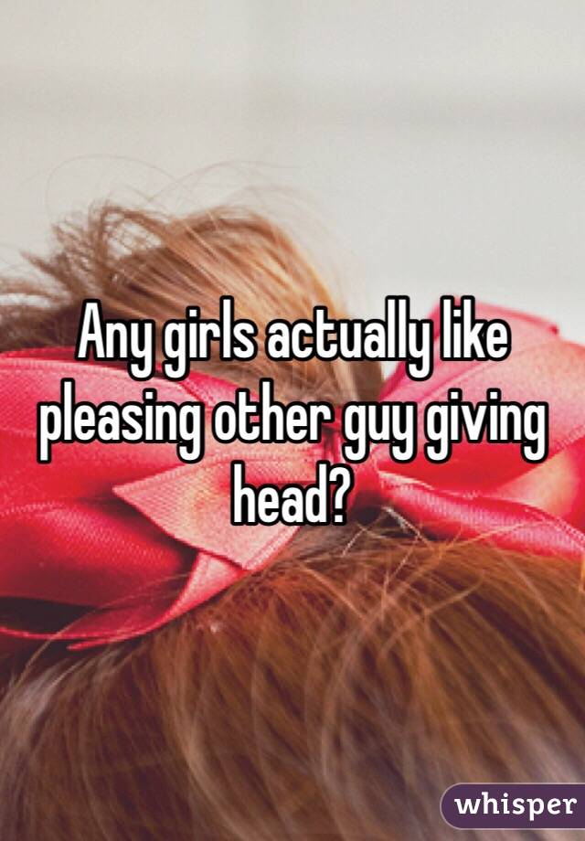 Any girls actually like pleasing other guy giving head?