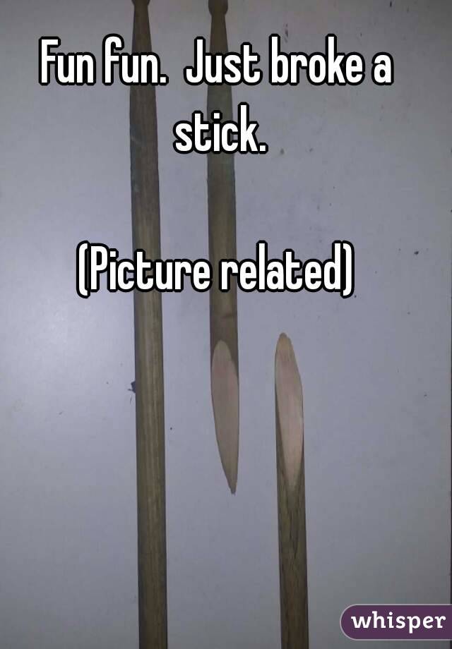 Fun fun.  Just broke a stick.

(Picture related)