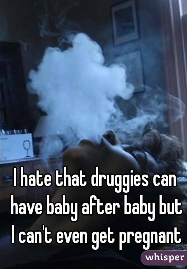 I hate that druggies can have baby after baby but I can't even get pregnant