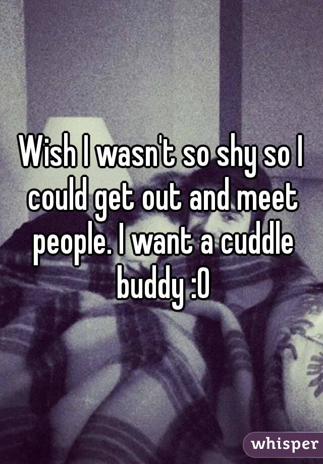 Wish I wasn't so shy so I could get out and meet people. I want a cuddle buddy :0