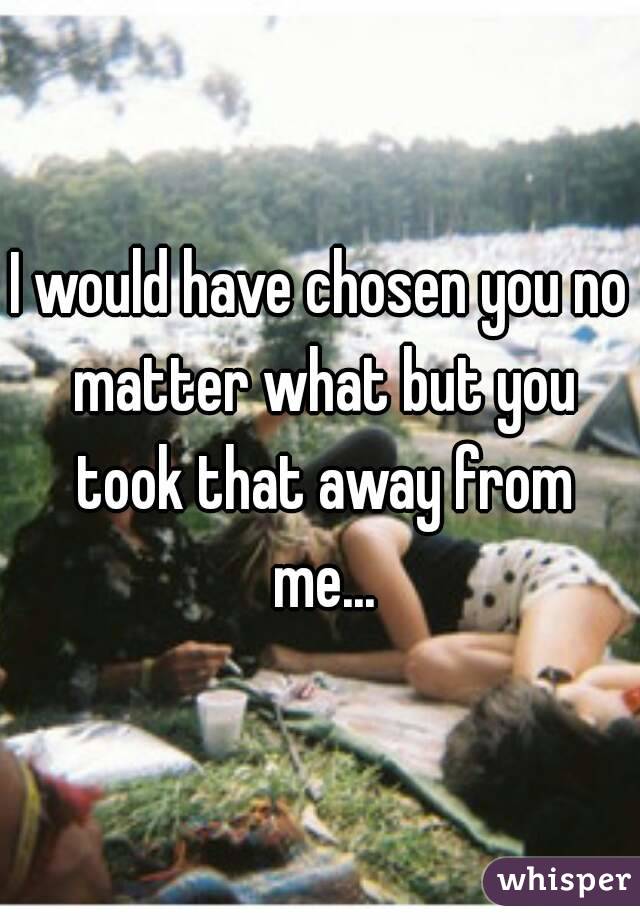 I would have chosen you no matter what but you took that away from me...