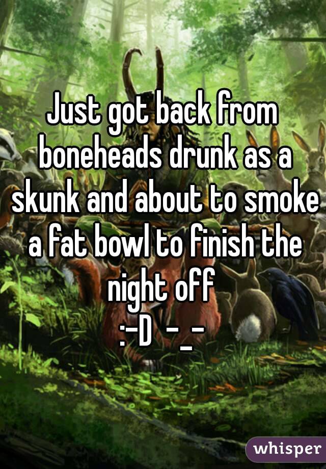 Just got back from boneheads drunk as a skunk and about to smoke a fat bowl to finish the night off 
:-D  -_-
