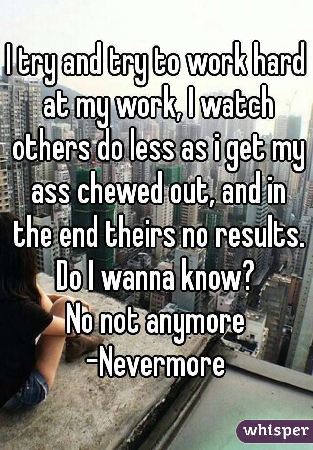 I try and try to work hard at my work, I watch others do less as i get my ass chewed out, and in the end theirs no results.
Do I wanna know?
No not anymore
-Nevermore