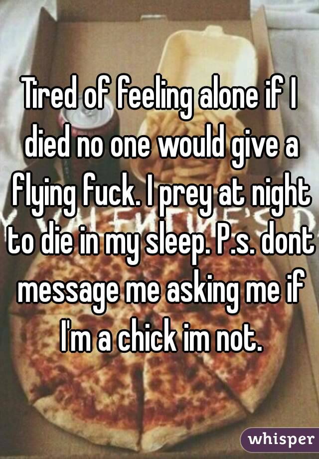 Tired of feeling alone if I died no one would give a flying fuck. I prey at night to die in my sleep. P.s. dont message me asking me if I'm a chick im not.