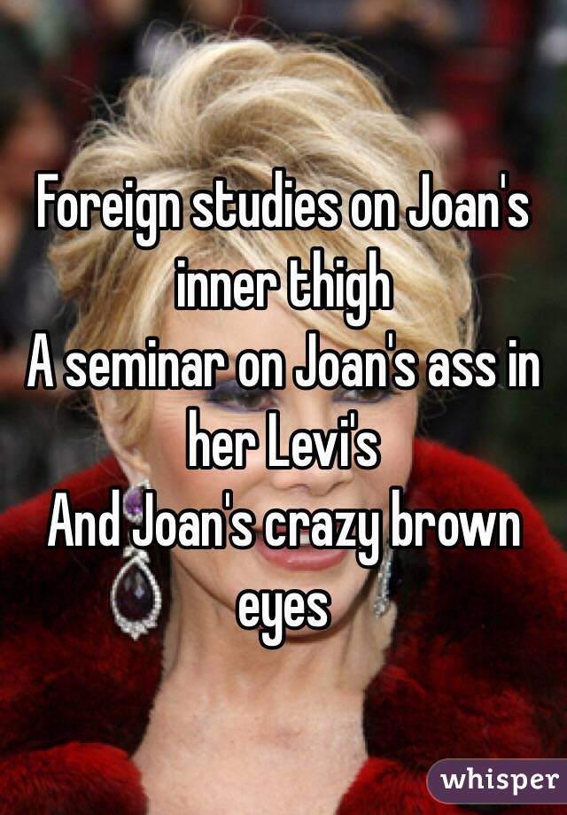 Foreign studies on Joan's inner thigh
A seminar on Joan's ass in her Levi's 
And Joan's crazy brown eyes