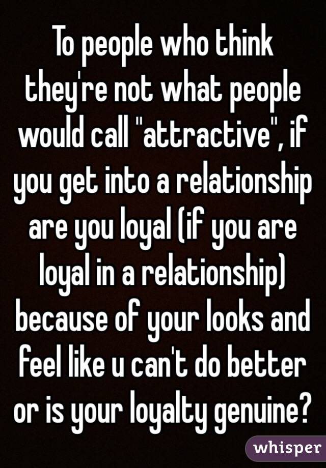 To people who think they're not what people would call "attractive", if you get into a relationship are you loyal (if you are loyal in a relationship) because of your looks and feel like u can't do better or is your loyalty genuine?