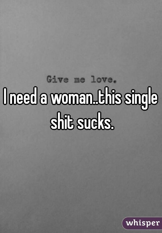 I need a woman..this single shit sucks.