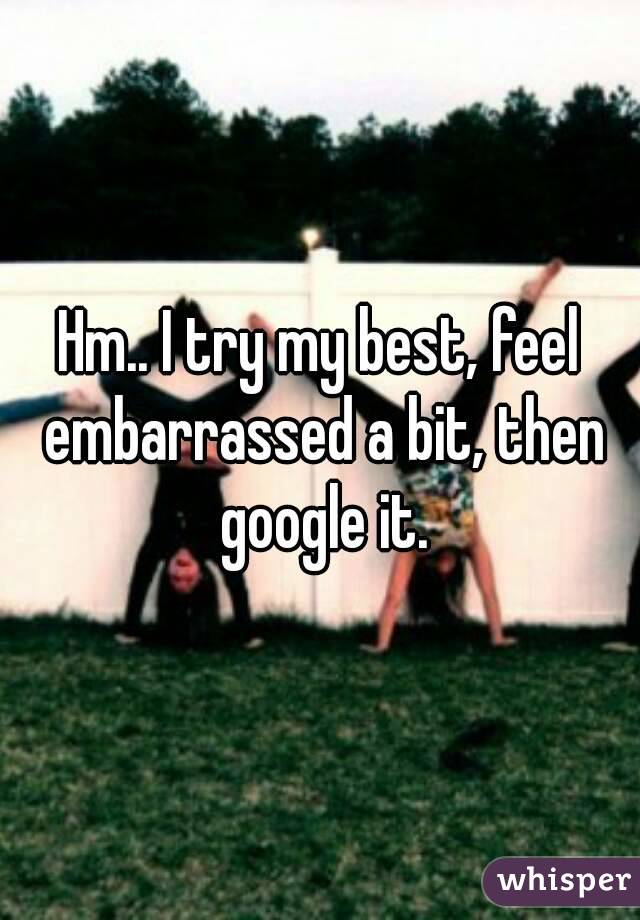 Hm.. I try my best, feel embarrassed a bit, then google it.