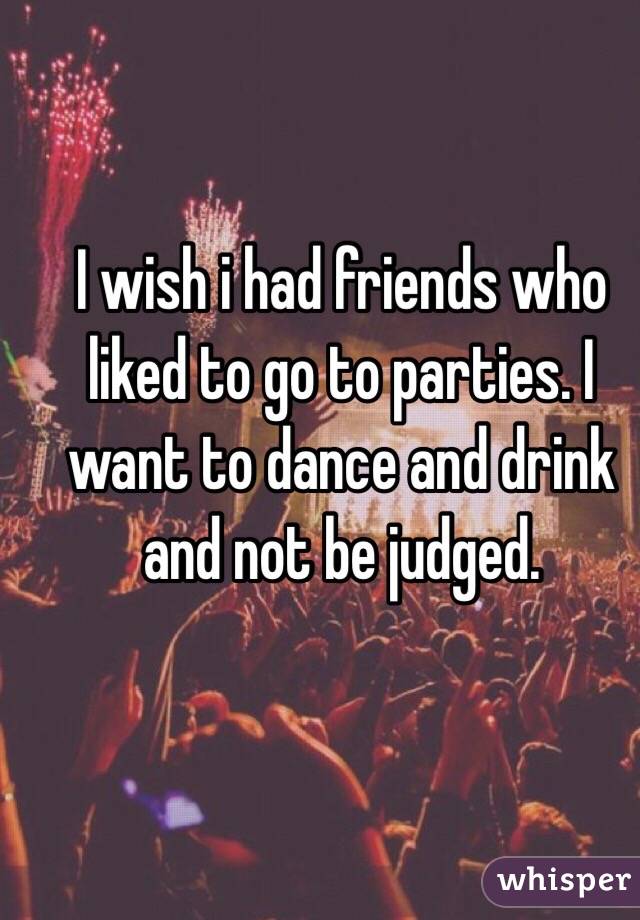 I wish i had friends who liked to go to parties. I want to dance and drink and not be judged.