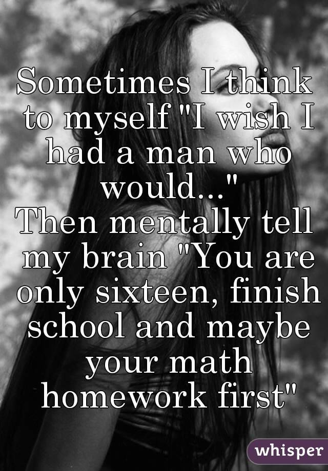 Sometimes I think to myself "I wish I had a man who would..."
Then mentally tell my brain "You are only sixteen, finish school and maybe your math homework first"