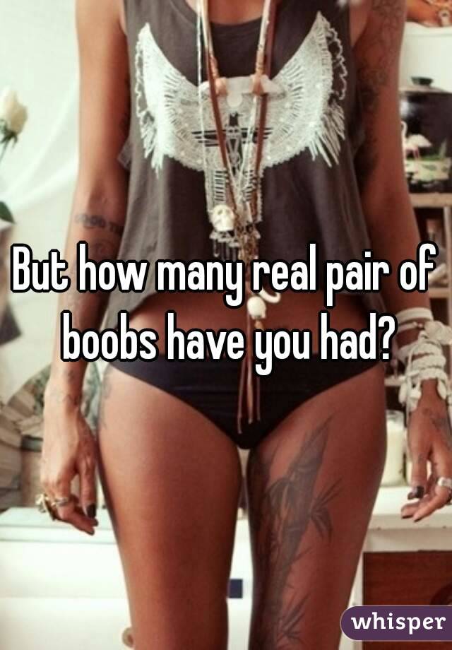 But how many real pair of boobs have you had?