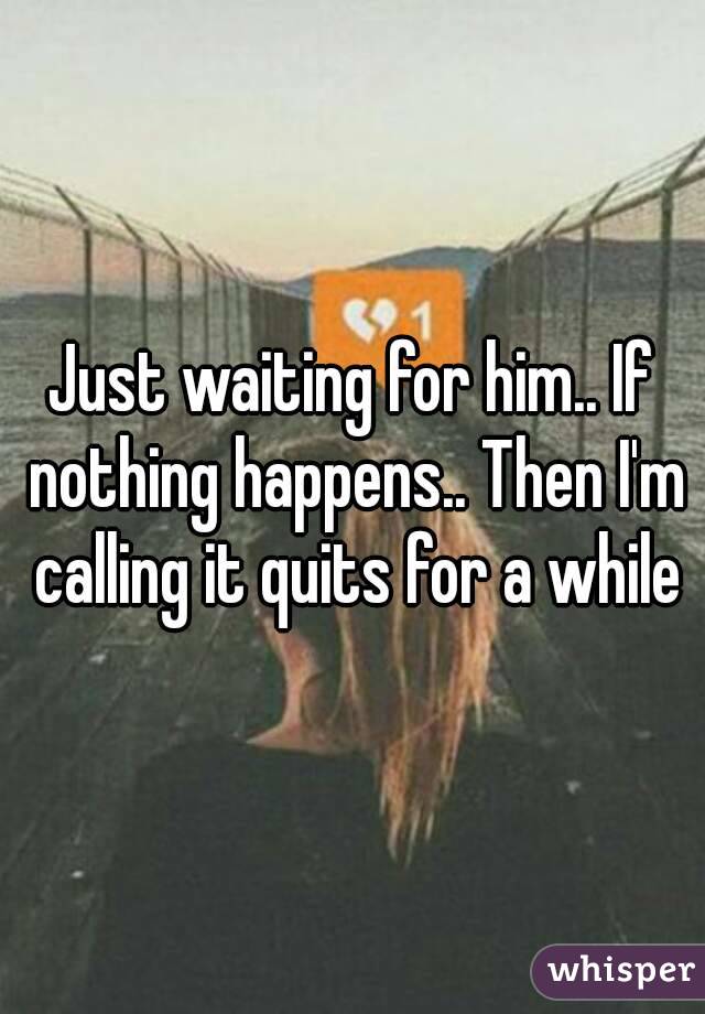 Just waiting for him.. If nothing happens.. Then I'm calling it quits for a while